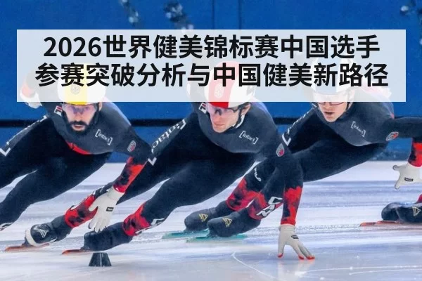 2026世界健美锦标赛中国选手参赛突破分析与中国健美新路径