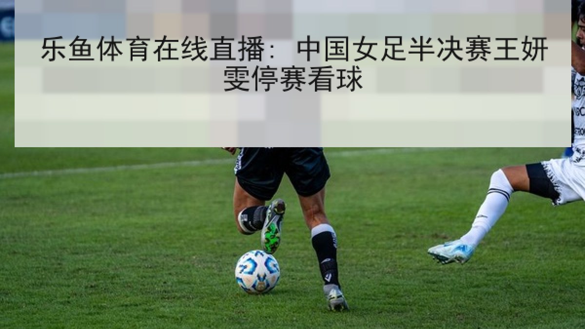 乐鱼体育在线直播: 中国女足半决赛王妍雯停赛看球 乐鱼体育在线直播: 中国女足半决赛王妍雯停赛看球